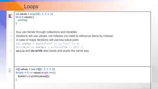 Loops
val values = arrayOf(1, 2, 3, 4, 5)
for (i in values) {
println(i)
}
int[] values = new int[]{1, 2, 3, 4, 5};
for (int i = 0; i < values.length; i++) {
System.out.println(values[i]);
}
- for can iterate through collections and iterables
- iterations will use values, not indexes (no need to reference items by indices)
- in case of maps iterations will use key-value pairs
val oneTwo = mapOf("one" to 1, "two" to 2)
for((k,v) in oneTwo) { println("$k -> $v") }
- while and do-while also exists and works the same way
 