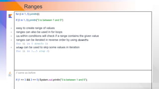 Ranges
for (i in 1..5) println(i)
if (3 in 1..5) println("3 is between 1 and 5")
// same as before
if (1 <= 3 && 3 <= 5) System.out.println("3 is between 1 and 5");
- easy to create range of values
- ranges can also be used in for loops
- in within conditions will check if a range contains the given value
- ranges can be iterated in reverse order by using downTo
for (i in 5 downTo 1)
- step can be used to skip some values in iteration
for (i in 1..5 step 2)
 