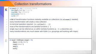 Collection transformations
val result = (1..10) // 1 2 3 4 5 6 7 8 9 10
.filter { it % 2 == 1 } // 1 3 5 7 9
.map { it + 1 } // 2 4 6 8 10
.takeLast(3) // 6 8 10
.sum() //24
int result = IntStream.range(1, 10)
.filter(n -> n % 2 == 1)
.map(n -> n + 1)
.skip(2)
.sum();
- a lot of transformation functions instantly available on collections (no stream() needed)
- every transformation will create a new collection
- no terminal operation required (i.e. collect(...))
- most of the transformations are lambda functions { }
- single input can be referred as it within lambda functions (n -> n becomes it)
- many transformations are much easier with Kotlin (i.e. groupings and working with maps)
 