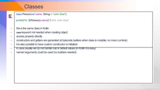 Classes
class Person(val name: String = "John Doe")
println("Hi, ${Person().name}!") //Hi, John Doe!
- thisisthe same classinKotlin
- newkeyword not needed when creating object
- access property directly
- constructors andgetters are generated atbytecode (setters when classismutable; nomore Lombok)
- itisalsopossible tohave custom constructor orinitializer
- inJava usuallywe do nothandle null ordefault values (inKotlinitiseasy)
- named arguments couldbe used (nobuilders needed)
 