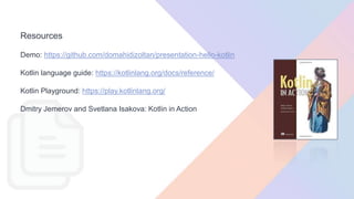 Resources
Demo: https://github.com/domahidizoltan/presentation-hello-kotlin
Kotlin language guide: https://kotlinlang.org/docs/reference/
Kotlin Playground: https://play.kotlinlang.org/
Dmitry Jemerov and Svetlana Isakova: Kotlin in Action
 