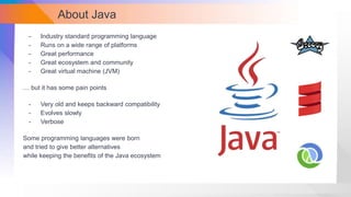About Java
- Industry standard programming language
- Runs on a wide range of platforms
- Great performance
- Great ecosystem and community
- Great virtual machine (JVM)
… but it has some pain points
- Very old and keeps backward compatibility
- Evolves slowly
- Verbose
Some programming languages were born
and tried to give better alternatives
while keeping the benefits of the Java ecosystem
 