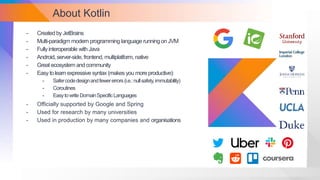 About Kotlin
- Created by JetBrains
- Multi-paradigm modern programming language running on JVM
- Fullyinteroperable with Java
- Android, server-side, frontend, multiplatform, native
- Great ecosystem and community
- Easytolearn expressive syntax (makes you more productive):
- Safercodedesignandfewererrors(i.e.:nullsafety,immutability)
- Coroutines
- EasytowriteDomainSpecificLanguages
- Officially supported by Google and Spring
- Used for research by many universities
- Used in production by many companies and organisations
 
