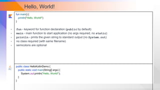 Hello, World!
fun main() {
println("Hello, World!")
}
public class HelloKotlinDemo {
public static void main(String[] args) {
System.out.println("Hello, World!");
}
}
- fun - keyword for function declaration (public by default)
- main - main function to start application (no args required, no static)
- println - prints the given string to standard output (no System.out)
- no class required (with same filename)
- semicolons are optional
 