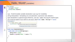 Hello, World! (variables)
fun main() {
val name = "Kotlin"
println("Hello, $name!")
}
public class HelloKotlinDemo {
public static void main(String[] args) {
String name = "Java";
System.out.println("Hello, " + name + "!");
}
}
- val - final/immutable variable declaration (use var for mutability)
- string-interpolation / templating (no concatenation; expression also allowed )
- type declaration is optional (type-inference, use val name:String for explicit type)
- you must be explicit if you want to use null value (val name: String? = null)
 