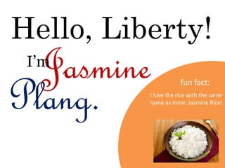 Hello, Liberty!
Jasmine
Plang.
I’m
fun fact:
I love the rice with the same
name as mine: Jasmine Rice!
 