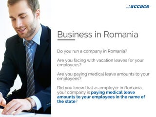 Business in Romania
Do you run a company in Romania?
Are you facing with vacation leaves for your
employees?
Are you paying medical leave amounts to your
employees?
Did you know that as employer in Romania,
your company is paying medical leave
amounts to your employees in the name of
the state?
 