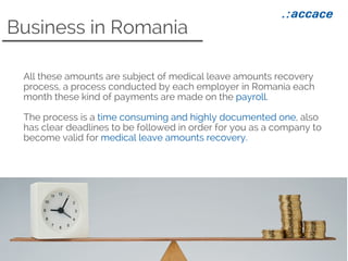 Business in Romania
All these amounts are subject of medical leave amounts recovery
process, a process conducted by each employer in Romania each
month these kind of payments are made on the payroll.
The process is a time consuming and highly documented one, also
has clear deadlines to be followed in order for you as a company to
become valid for medical leave amounts recovery.
 