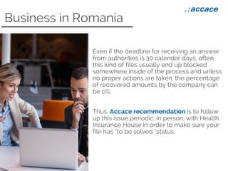 Business in Romania
Even if the deadline for receiving an answer
from authorities is 30 calendar days, often
this kind of files usually end up blocked
somewhere inside of the process and unless
no proper actions are taken, the percentage
of recovered amounts by the company can
be 0%.
Thus, Accace recommendation is to follow
up this issue periodic, in person, with Health
Insurance House in order to make sure your
file has “to be solved “status.
 