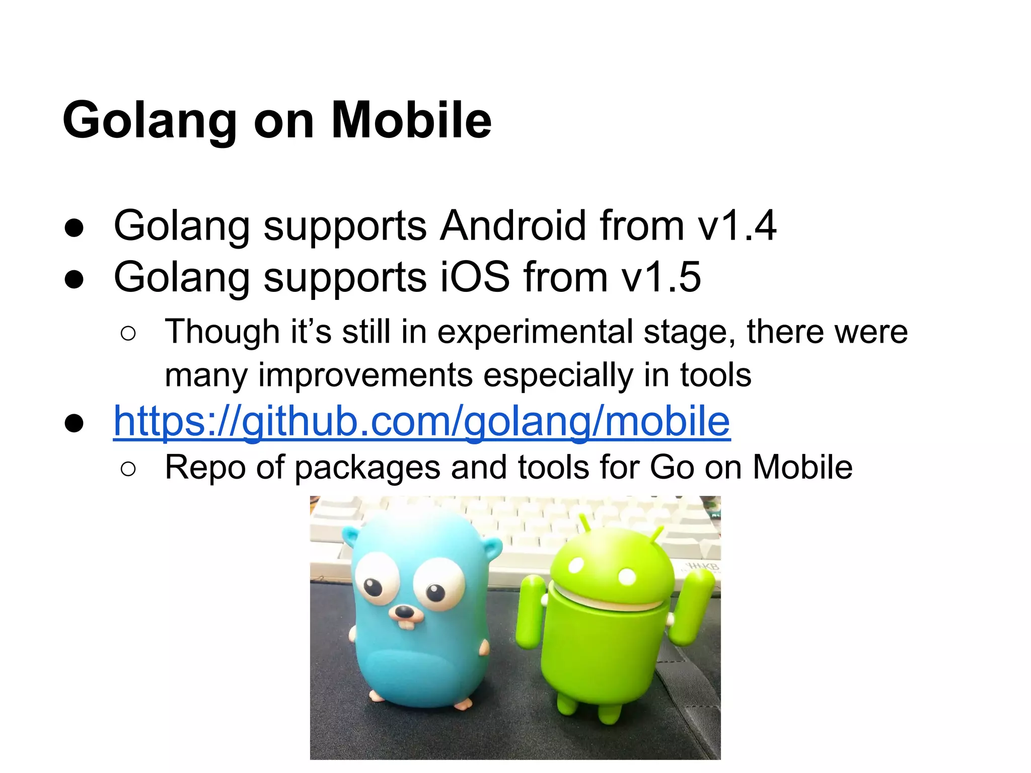 Golang on Mobile
● Golang supports Android from v1.4
● Golang supports iOS from v1.5
○ Though it&rsquo;s still in experimental stage, there were
many improvements especially in tools
● https://github.com/golang/mobile
○ Repo of packages and tools for Go on Mobile
 