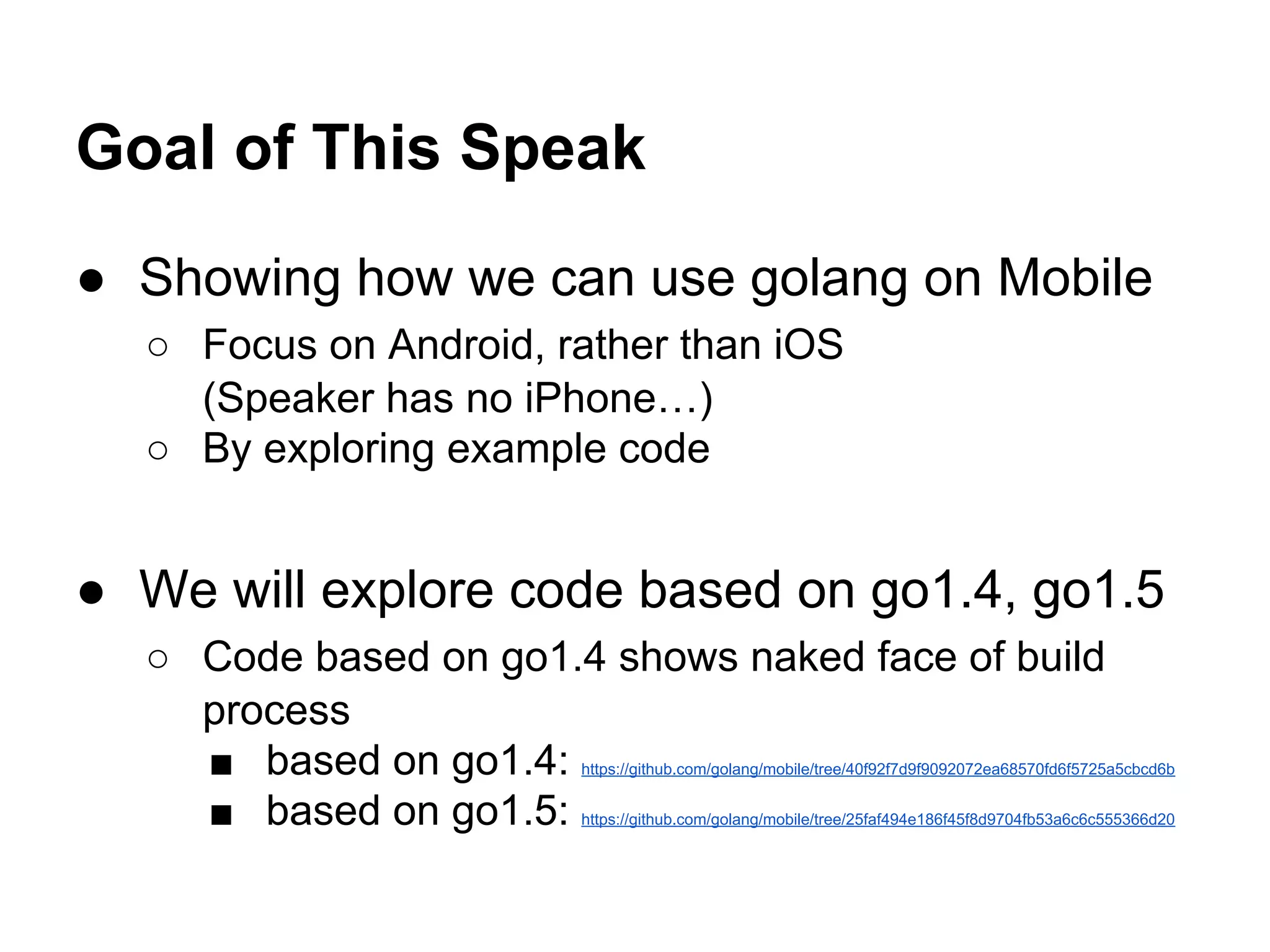 Goal of This Speak
● Showing how we can use golang on Mobile
○ Focus on Android, rather than iOS
(Speaker has no iPhone&hellip;)
○ By exploring example code
● We will explore code based on go1.4, go1.5
○ Code based on go1.4 shows naked face of build
process
■ based on go1.4: https://github.com/golang/mobile/tree/40f92f7d9f9092072ea68570fd6f5725a5cbcd6b
■ based on go1.5: https://github.com/golang/mobile/tree/25faf494e186f45f8d9704fb53a6c6c555366d20
 