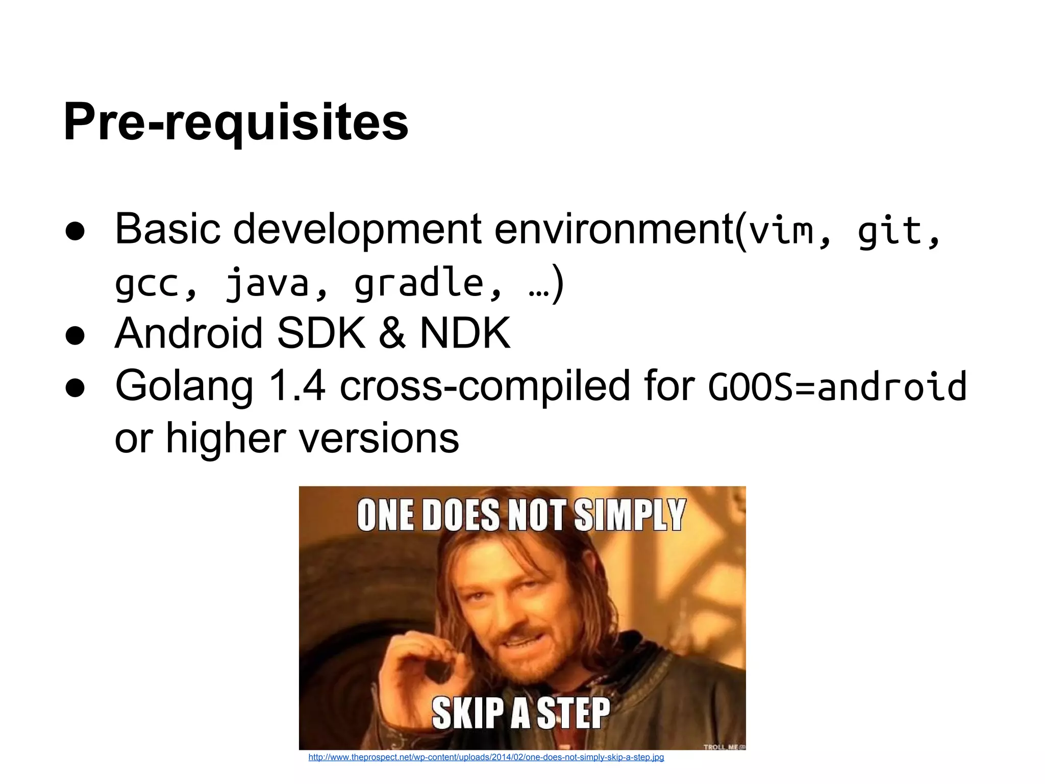 Pre-requisites
● Basic development environment(vim, git,
gcc, java, gradle, &hellip;)
● Android SDK & NDK
● Golang 1.4 cross-compiled for GOOS=android
or higher versions
http://www.theprospect.net/wp-content/uploads/2014/02/one-does-not-simply-skip-a-step.jpg
 