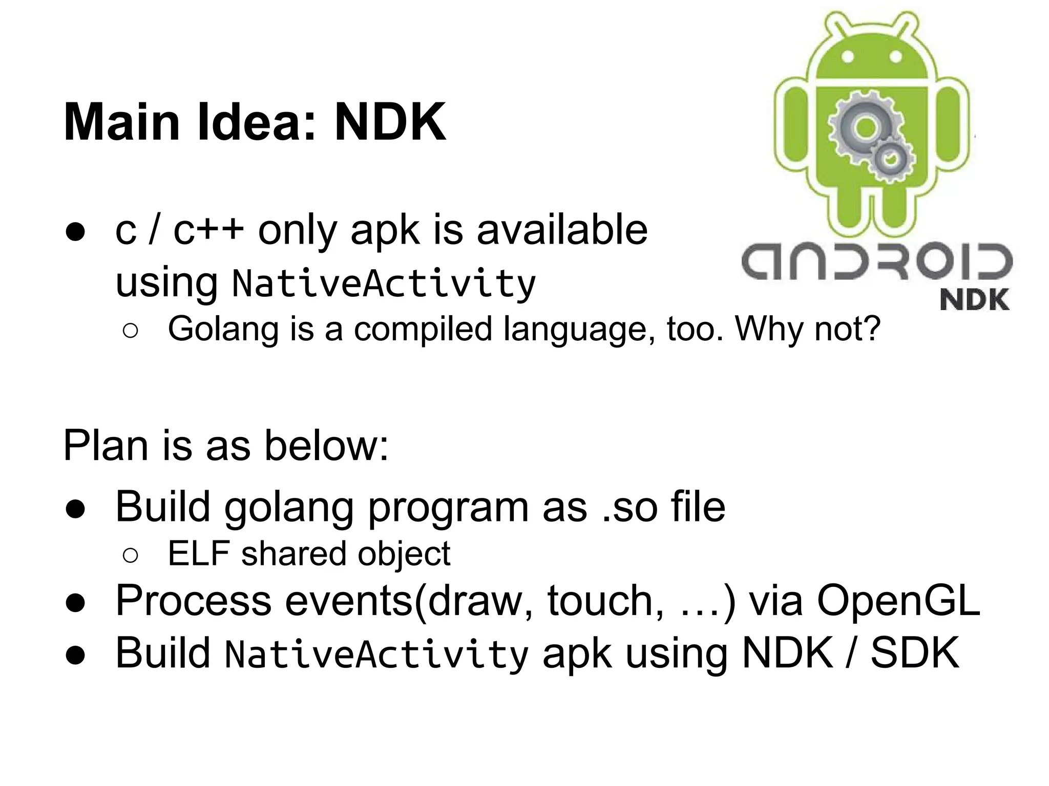 Main Idea: NDK
● c / c++ only apk is available
using NativeActivity
○ Golang is a compiled language, too. Why not?
Plan is as below:
● Build golang program as .so file
○ ELF shared object
● Process events(draw, touch, &hellip;) via OpenGL
● Build NativeActivity apk using NDK / SDK
http://www.android.pk/images/android-ndk.jpg
 