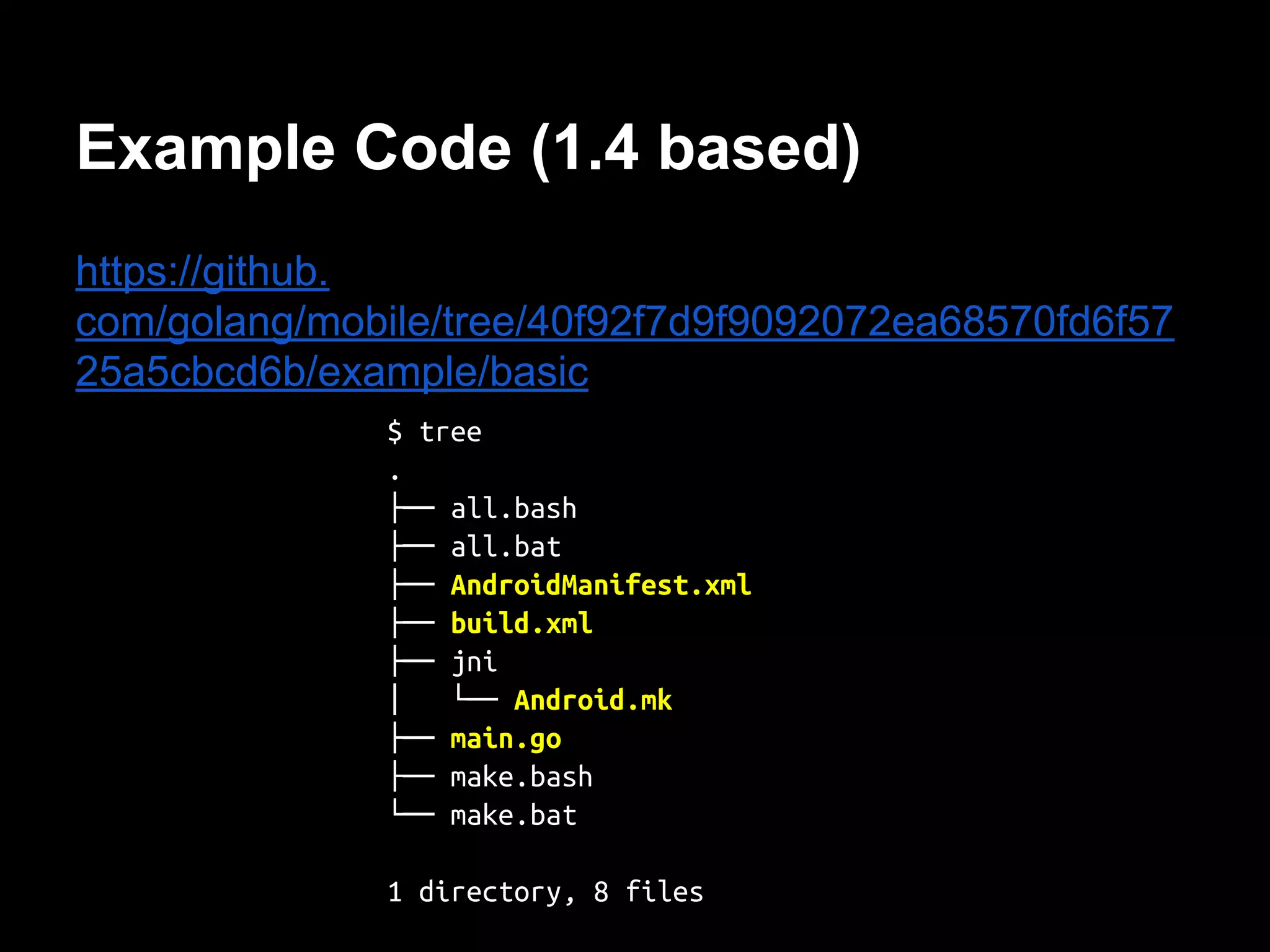 Example Code (1.4 based)
https://github.
com/golang/mobile/tree/40f92f7d9f9092072ea68570fd6f57
25a5cbcd6b/example/basic
$ tree
.
├── all.bash
├── all.bat
├── AndroidManifest.xml
├── build.xml
├── jni
│ └── Android.mk
├── main.go
├── make.bash
└── make.bat
1 directory, 8 files
 
