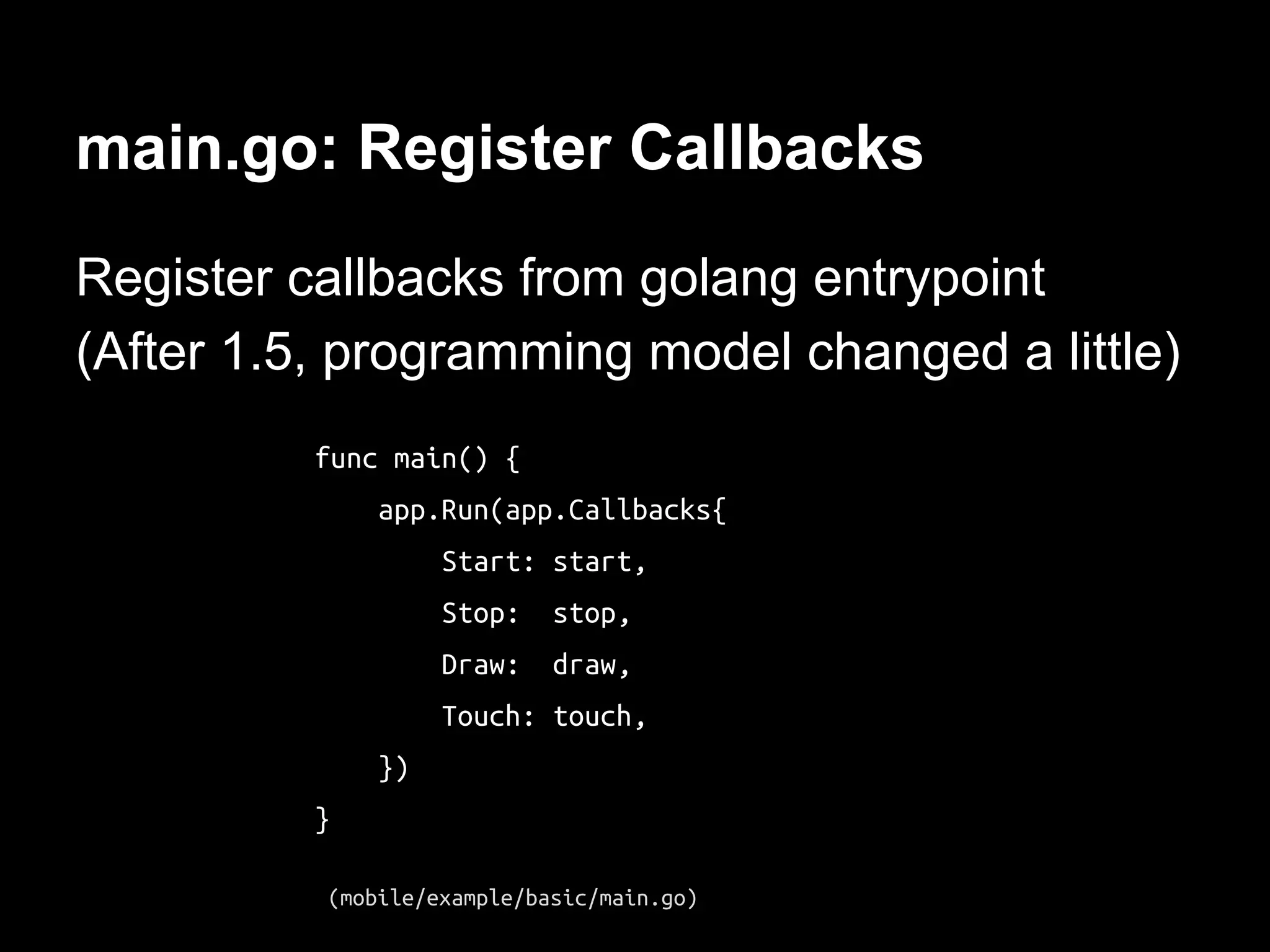main.go: Register Callbacks
Register callbacks from golang entrypoint
(After 1.5, programming model changed a little)
func main() {
app.Run(app.Callbacks{
Start: start,
Stop: stop,
Draw: draw,
Touch: touch,
})
}
(mobile/example/basic/main.go)
 