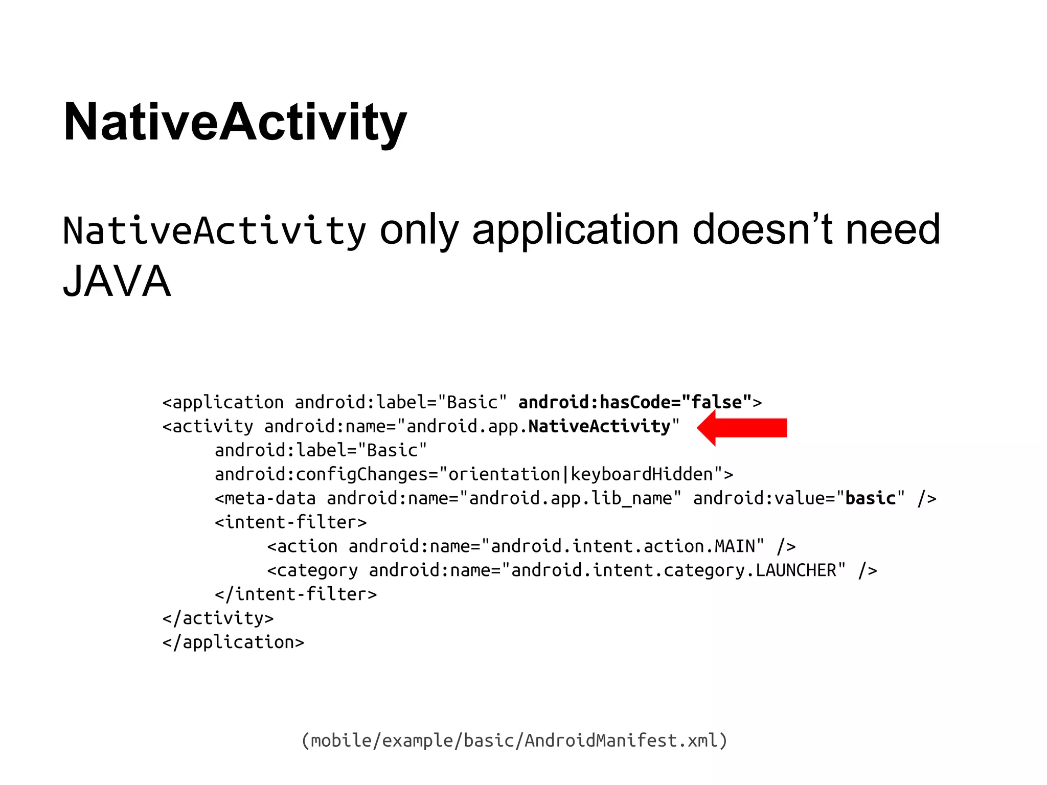 NativeActivity
NativeActivity only application doesn&rsquo;t need
JAVA
<application android:label="Basic" android:hasCode="false">
<activity android:name="android.app.NativeActivity"
android:label="Basic"
android:configChanges="orientation|keyboardHidden">
<meta-data android:name="android.app.lib_name" android:value="basic" />
<intent-filter>
<action android:name="android.intent.action.MAIN" />
<category android:name="android.intent.category.LAUNCHER" />
</intent-filter>
</activity>
</application>
(mobile/example/basic/AndroidManifest.xml)
 