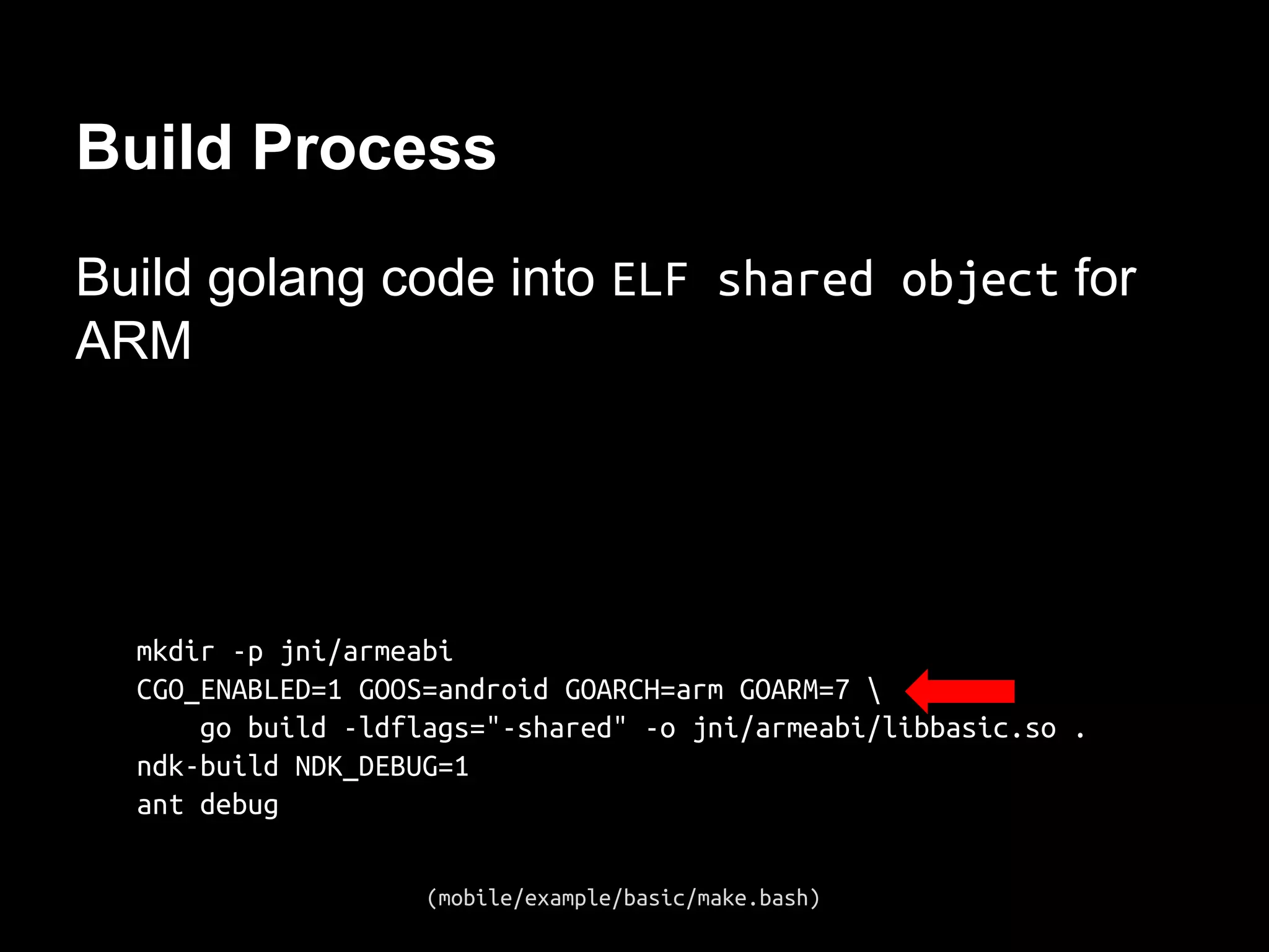 Build Process
Build golang code into ELF shared object for
ARM
mkdir -p jni/armeabi
CGO_ENABLED=1 GOOS=android GOARCH=arm GOARM=7 
go build -ldflags="-shared" -o jni/armeabi/libbasic.so .
ndk-build NDK_DEBUG=1
ant debug
(mobile/example/basic/make.bash)
 