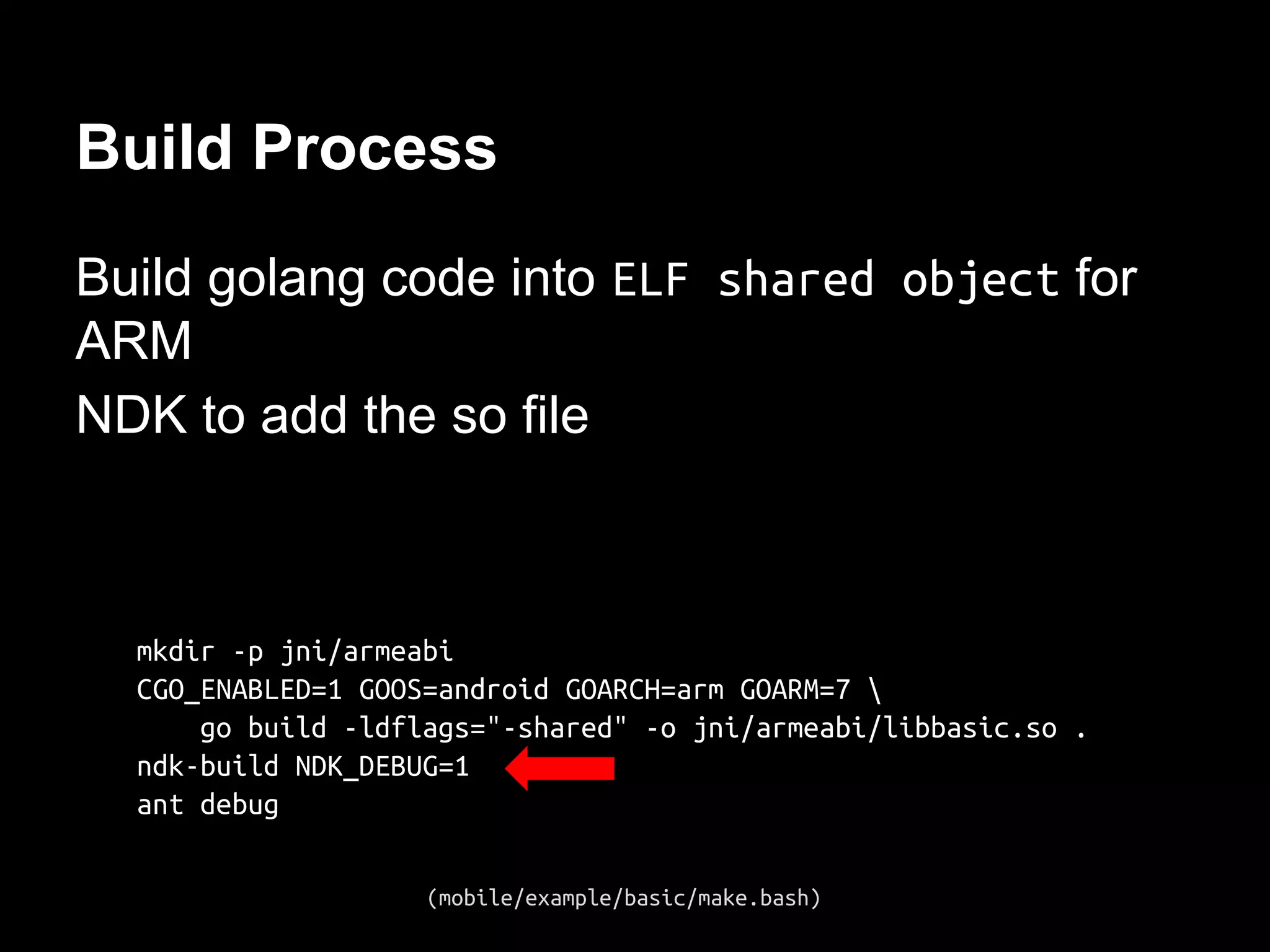 Build Process
Build golang code into ELF shared object for
ARM
NDK to add the so file
mkdir -p jni/armeabi
CGO_ENABLED=1 GOOS=android GOARCH=arm GOARM=7 
go build -ldflags="-shared" -o jni/armeabi/libbasic.so .
ndk-build NDK_DEBUG=1
ant debug
(mobile/example/basic/make.bash)
 