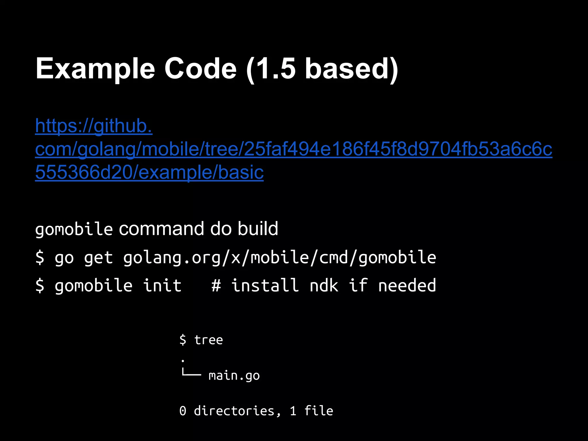 Example Code (1.5 based)
https://github.
com/golang/mobile/tree/25faf494e186f45f8d9704fb53a6c6c
555366d20/example/basic
gomobile command do build
$ go get golang.org/x/mobile/cmd/gomobile
$ gomobile init # install ndk if needed
$ tree
.
└── main.go
0 directories, 1 file
 