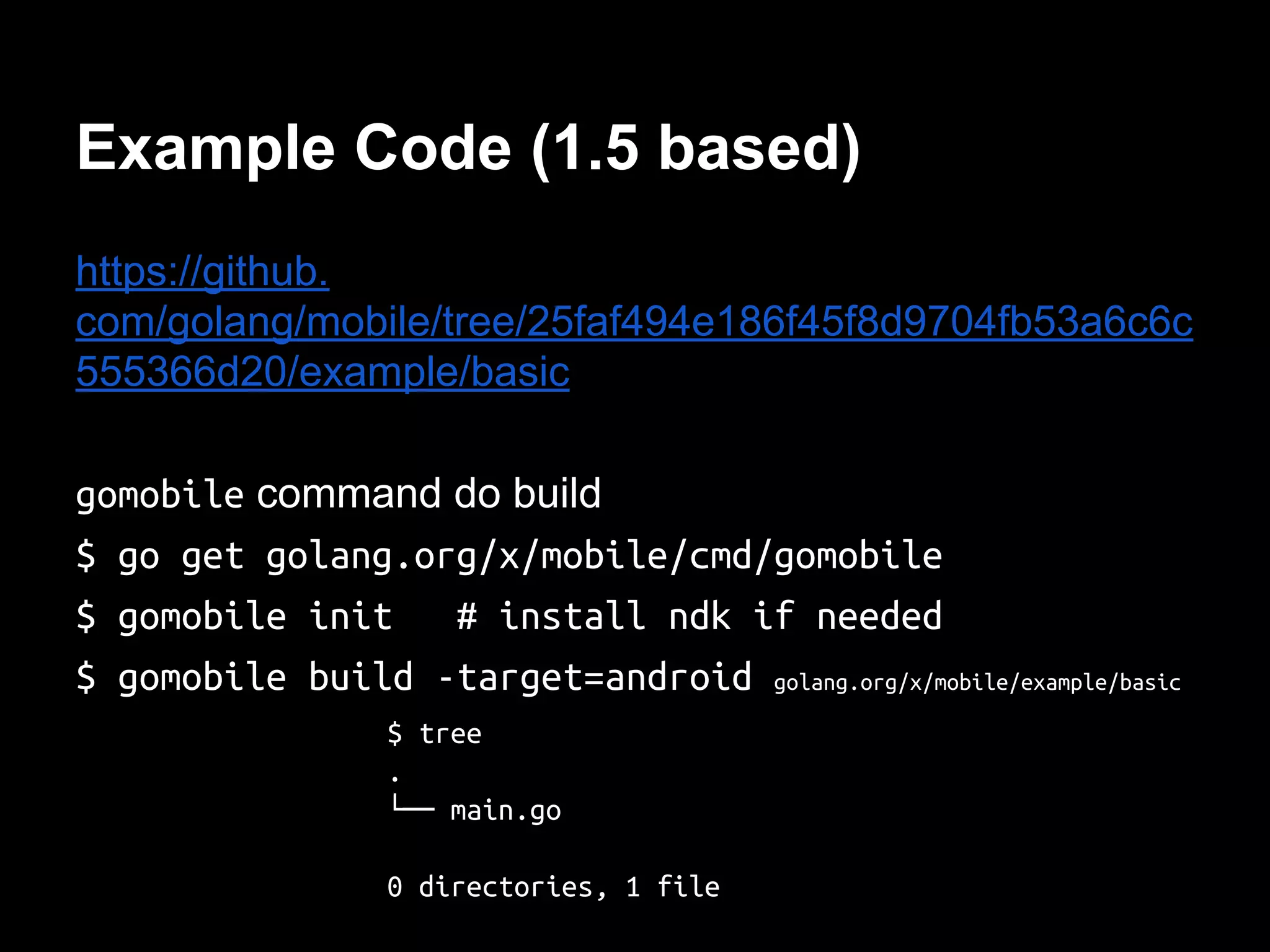 Example Code (1.5 based)
https://github.
com/golang/mobile/tree/25faf494e186f45f8d9704fb53a6c6c
555366d20/example/basic
gomobile command do build
$ go get golang.org/x/mobile/cmd/gomobile
$ gomobile init # install ndk if needed
$ gomobile build -target=android golang.org/x/mobile/example/basic
$ tree
.
└── main.go
0 directories, 1 file
 