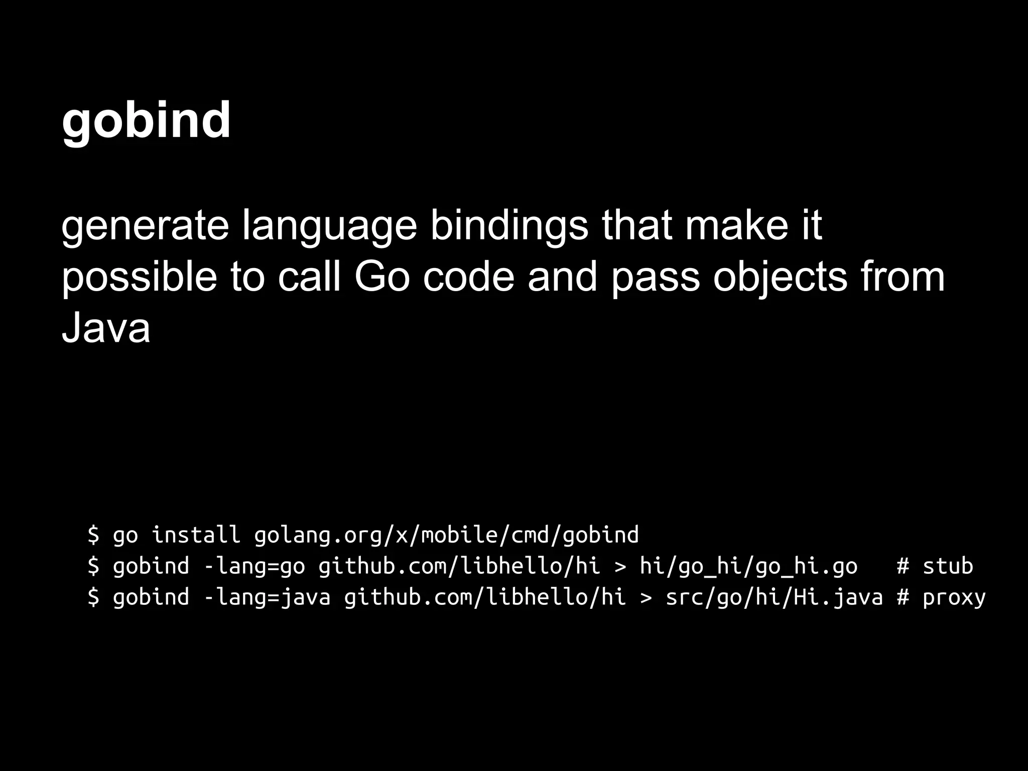 gobind
generate language bindings that make it
possible to call Go code and pass objects from
Java
$ go install golang.org/x/mobile/cmd/gobind
$ gobind -lang=go github.com/libhello/hi > hi/go_hi/go_hi.go # stub
$ gobind -lang=java github.com/libhello/hi > src/go/hi/Hi.java # proxy
 