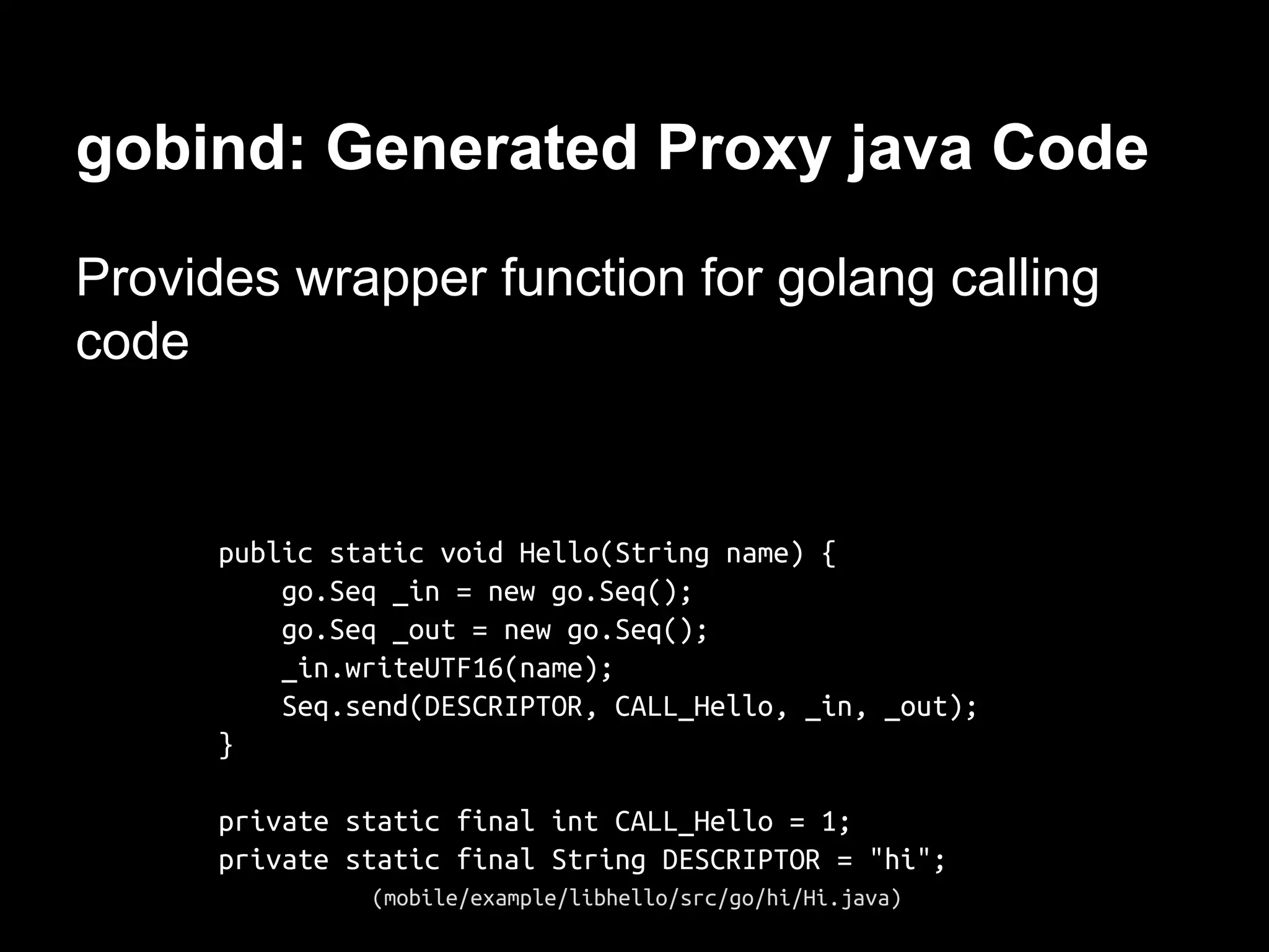gobind: Generated Proxy java Code
Provides wrapper function for golang calling
code
public static void Hello(String name) {
go.Seq _in = new go.Seq();
go.Seq _out = new go.Seq();
_in.writeUTF16(name);
Seq.send(DESCRIPTOR, CALL_Hello, _in, _out);
}
private static final int CALL_Hello = 1;
private static final String DESCRIPTOR = "hi";
(mobile/example/libhello/src/go/hi/Hi.java)
 