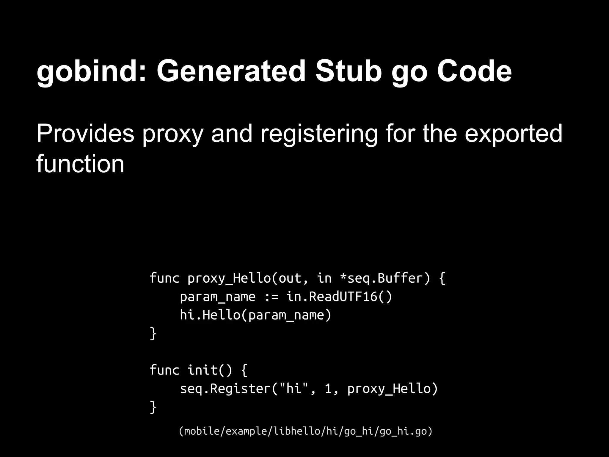 gobind: Generated Stub go Code
Provides proxy and registering for the exported
function
func proxy_Hello(out, in *seq.Buffer) {
param_name := in.ReadUTF16()
hi.Hello(param_name)
}
func init() {
seq.Register("hi", 1, proxy_Hello)
}
(mobile/example/libhello/hi/go_hi/go_hi.go)
 