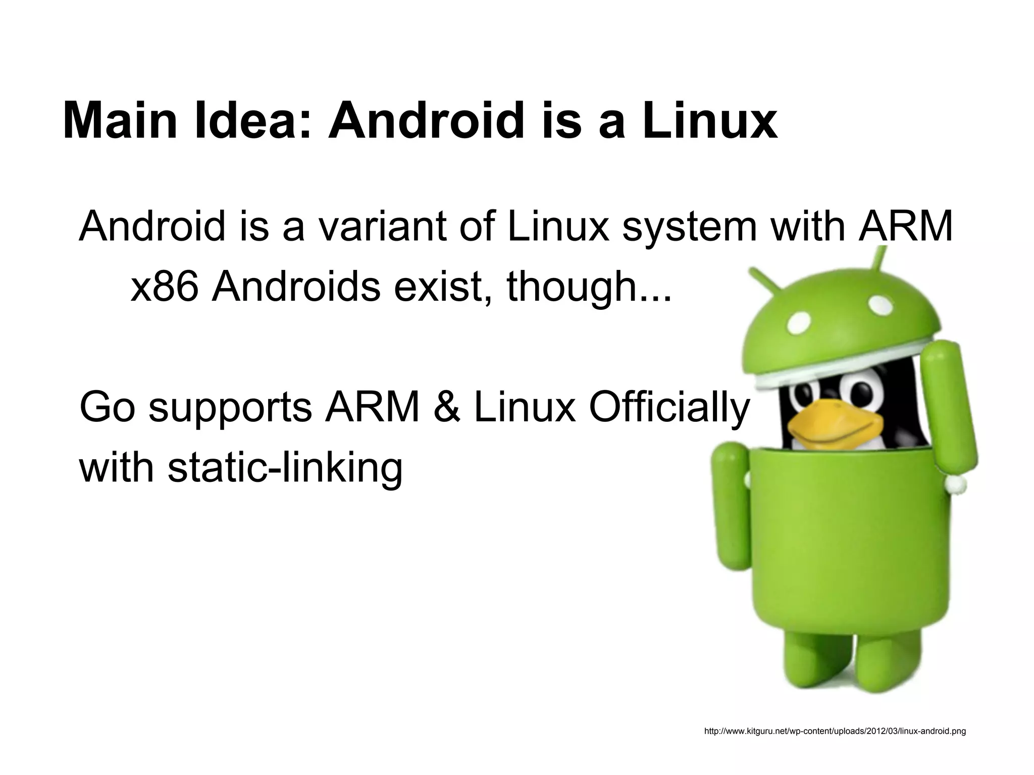 Main Idea: Android is a Linux
http://www.kitguru.net/wp-content/uploads/2012/03/linux-android.png
Android is a variant of Linux system with ARM
x86 Androids exist, though...
Go supports ARM & Linux Officially
with static-linking
 