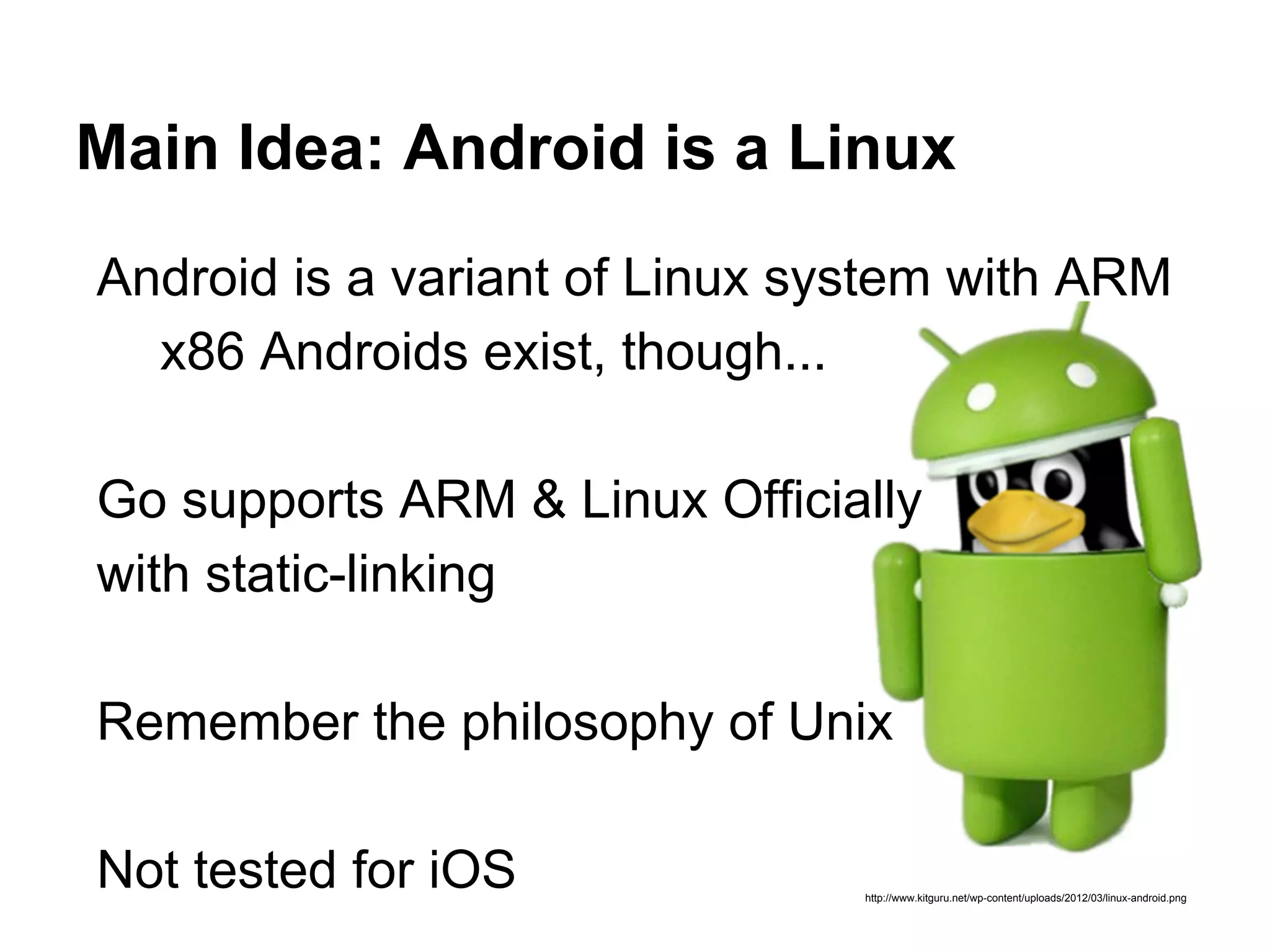 Main Idea: Android is a Linux
http://www.kitguru.net/wp-content/uploads/2012/03/linux-android.png
Android is a variant of Linux system with ARM
x86 Androids exist, though...
Go supports ARM & Linux Officially
with static-linking
Remember the philosophy of Unix
Not tested for iOS
 