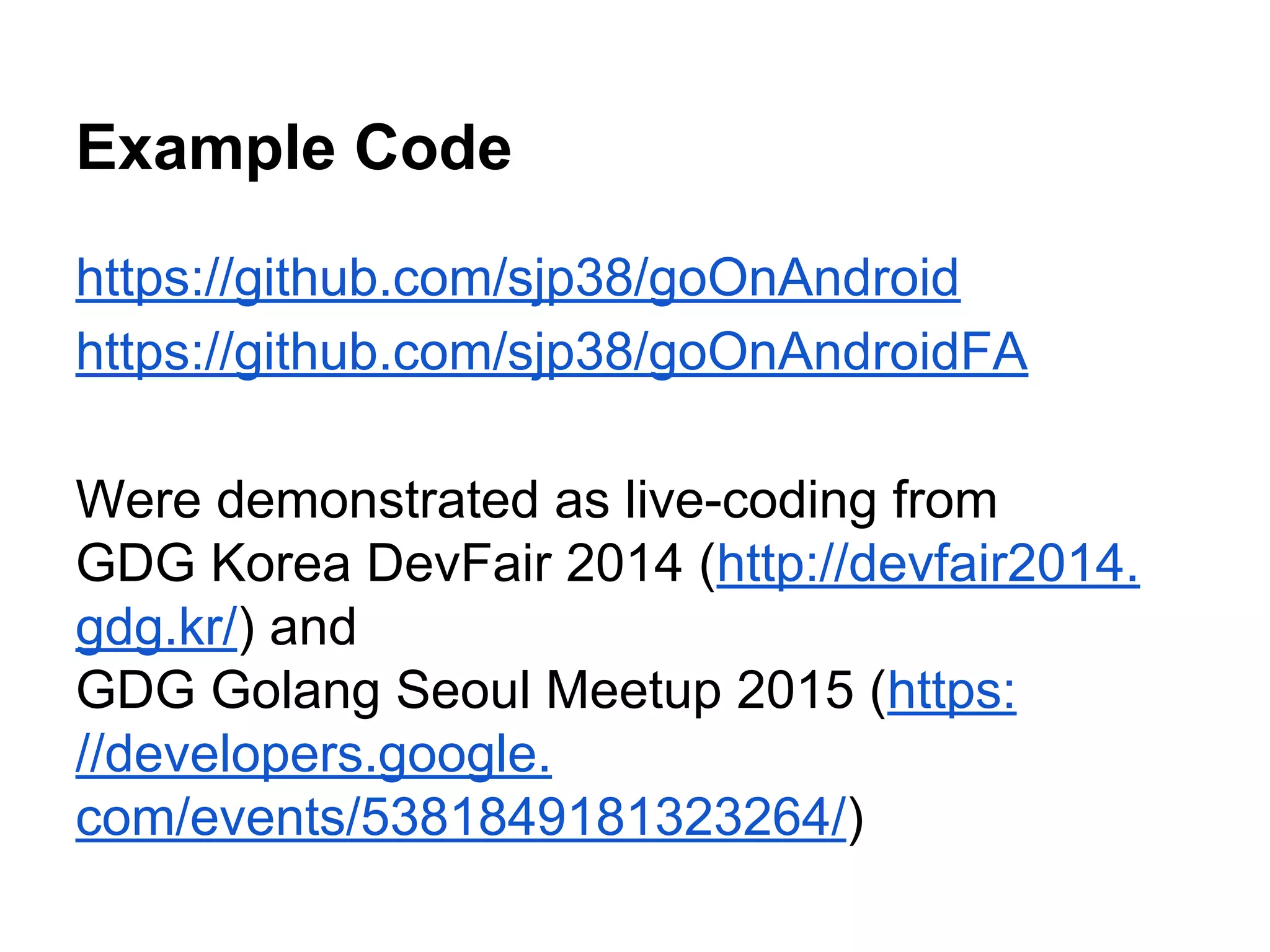 Example Code
https://github.com/sjp38/goOnAndroid
https://github.com/sjp38/goOnAndroidFA
Were demonstrated as live-coding from
GDG Korea DevFair 2014 (http://devfair2014.
gdg.kr/) and
GDG Golang Seoul Meetup 2015 (https:
//developers.google.
com/events/5381849181323264/)
 