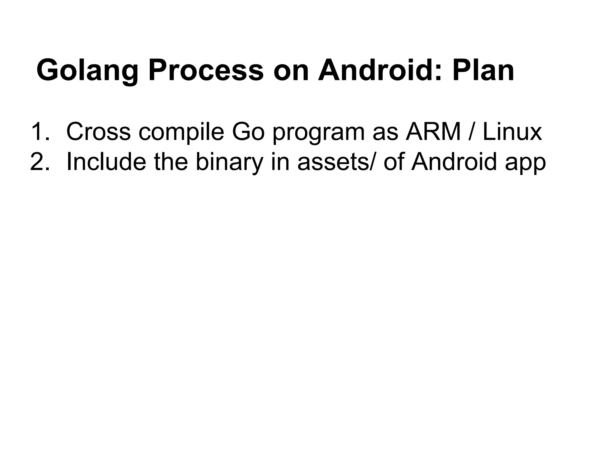 Golang Process on Android: Plan
1. Cross compile Go program as ARM / Linux
2. Include the binary in assets/ of Android app
 