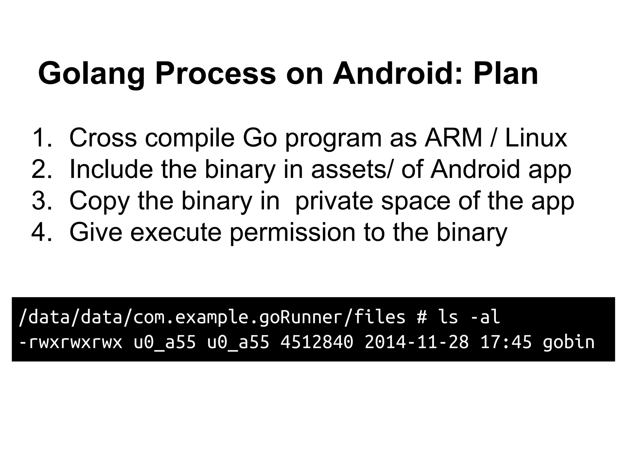 Golang Process on Android: Plan
1. Cross compile Go program as ARM / Linux
2. Include the binary in assets/ of Android app
3. Copy the binary in private space of the app
4. Give execute permission to the binary
/data/data/com.example.goRunner/files # ls -al
-rwxrwxrwx u0_a55 u0_a55 4512840 2014-11-28 17:45 gobin
 
