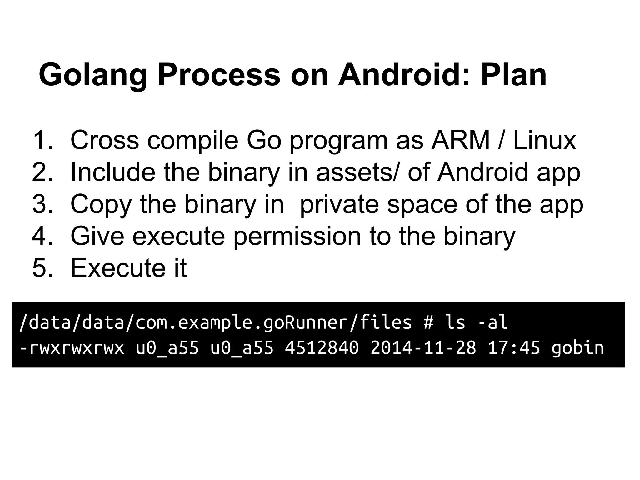 Golang Process on Android: Plan
1. Cross compile Go program as ARM / Linux
2. Include the binary in assets/ of Android app
3. Copy the binary in private space of the app
4. Give execute permission to the binary
5. Execute it
/data/data/com.example.goRunner/files # ls -al
-rwxrwxrwx u0_a55 u0_a55 4512840 2014-11-28 17:45 gobin
 