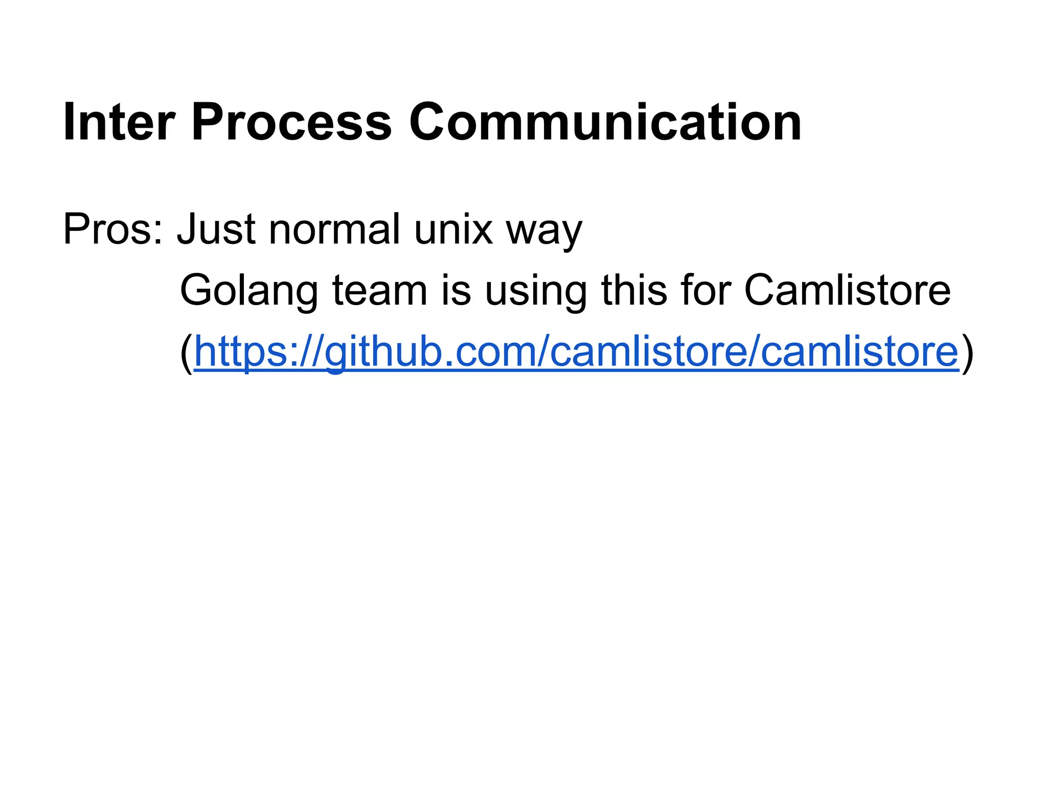 Inter Process Communication
Pros: Just normal unix way
Golang team is using this for Camlistore
(https://github.com/camlistore/camlistore)
 