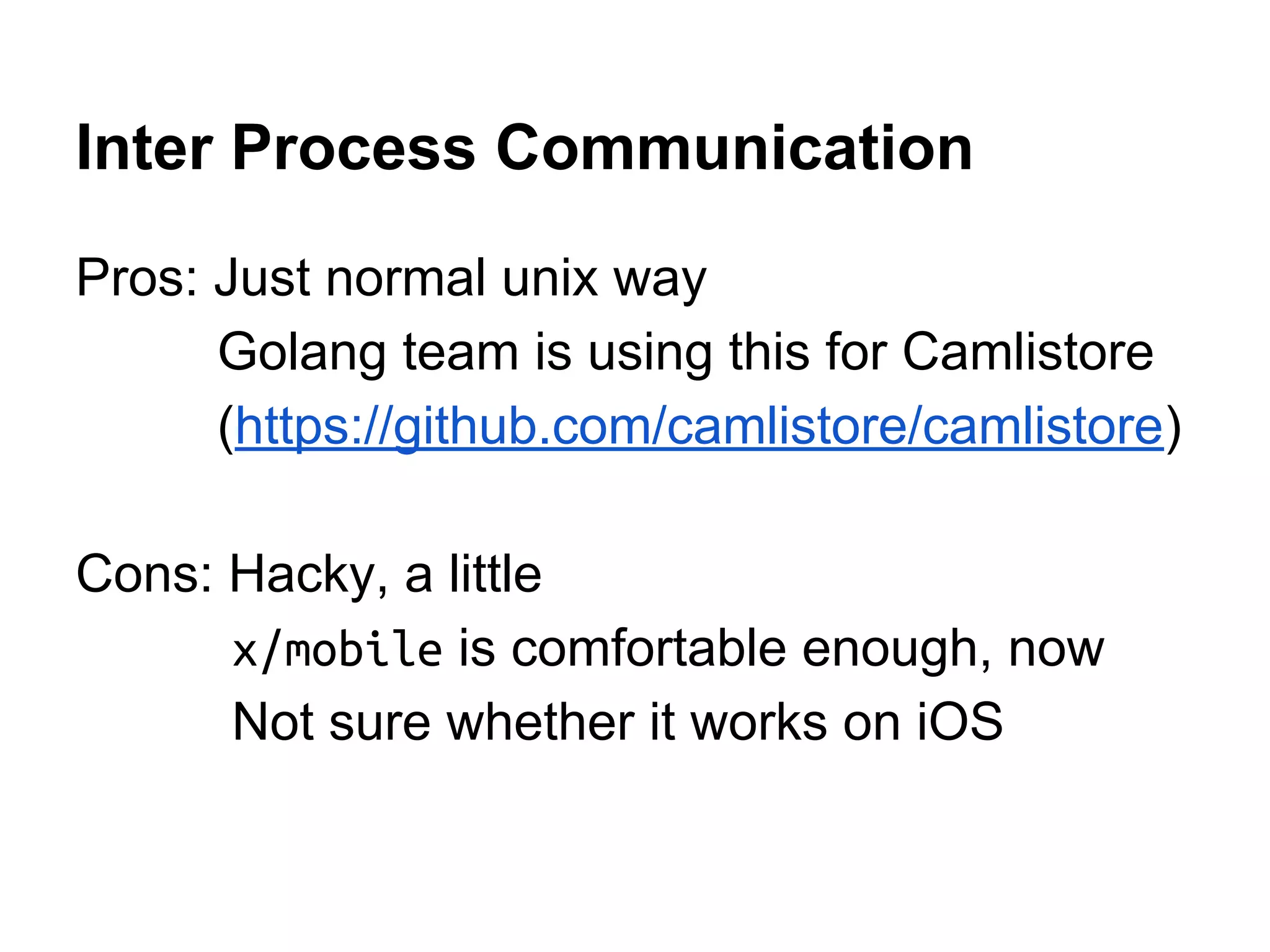 Inter Process Communication
Pros: Just normal unix way
Golang team is using this for Camlistore
(https://github.com/camlistore/camlistore)
Cons: Hacky, a little
x/mobile is comfortable enough, now
Not sure whether it works on iOS
 