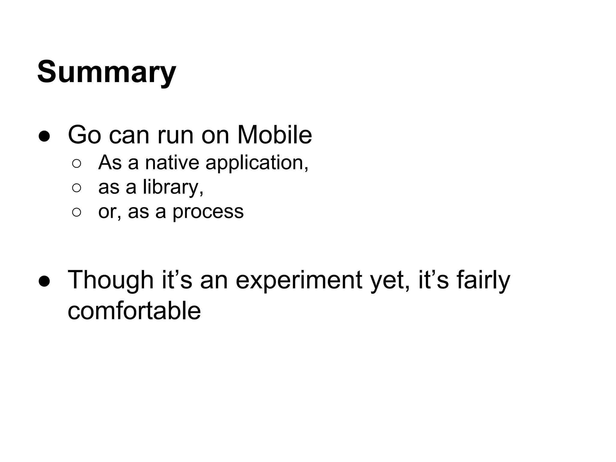 Summary
● Go can run on Mobile
○ As a native application,
○ as a library,
○ or, as a process
● Though it&rsquo;s an experiment yet, it&rsquo;s fairly
comfortable
 