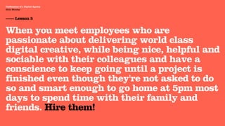 Agency Presentation ——————— 2011
 Confessions of a Digital Agency
Hello Monday
 Hello Monday



 —— Lesson 5


 When you meet employees who are
 passionate about delivering world class
 digital creative, while being nice, helpful and
 sociable with their colleagues and have a
 conscience to keep going until a project is
 finished even though they're not asked to do
 so and smart enough to go home at 5pm most
 days to spend time with their family and
 friends. Hire them!
 