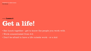 Agency Presentation ——————— 2011
 Confessions of a Digital Agency
Hello Monday
 Hello Monday




 —— Lesson 6


 Get a life!
•   Eat lunch together - get to know the people you work with
•   Work concentrated from 9-5
•   Don’t be afraid to have a life outside work - or a kid
 