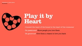 Agency Presentation ——————— 2011
 Confessions of a Digital Agency
Hello Monday
 Hello Monday




                                   Play it by
                                   Heart
                                   · Connect the heart of the brand to the heart of the consumer
                                   · Be passionate! Show people you love them
                                   · Be generous! Give them a reason to love you back
 