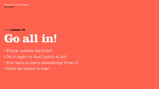 Agency Presentation ——————— 2011
 Confessions of a Digital Agency
Hello Monday
 Hello Monday




 —— Lesson 10


 Go all in!
•   Think outside the brief!
• Do it right or don’t pitch at all!
• You have to learn something from it!

• Don’t be afraid to lose!
 