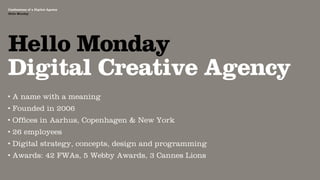 Agency Presentation ——————— 2011
 Confessions of a Digital Agency
Hello Monday
 Hello Monday




 Hello Monday
 Digital Creative Agency
•   A name with a meaning
•   Founded in 2006
•   Ofﬁces in Aarhus, Copenhagen & New York
•   26 employees
•   Digital strategy, concepts, design and programming
•   Awards: 42 FWAs, 5 Webby Awards, 3 Cannes Lions
 