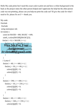 Hello My code prints but I need this exact code to print unt and have a white background in the
back as the project states the other person helped and I appriciate the help but the other person
code was not printting. please can you help me print the code out? Ill give the code for what I
need to fix. please fix on C++ thank you.
My code:
#include
#include
using namespace std;
int main() {
const int MAXR = 480, MAXC = 640;
uint8_t colors[MAXR][MAXC][3];
for(int i = 0; i< MAXR; i++) {
for(int j = 0; j < MAXC; j++) {
colors[i][j][0] = static_cast(255);
colors[i][j][1] = static_cast(255);
colors[i][j][2] = static_cast(255);
}
}
// Letter C
for(int i = 40; i <= 440; i++) {
for(int j = 10; j <= 60; j++) {
colors[i][j][0] = 0;
colors[i][j][2] = 0;
}
}
for(int i = 390; i <= 440; i++) {
for(int j = 10; j <= 210; j++) {
colors[i][j][0] = 0;
colors[i][j][2] = 0;
}
}
for(int i = 40; i <= 440; i++) {
for(int j = 160; j <= 210; j++) {
colors[i][j][0] = 0;
 