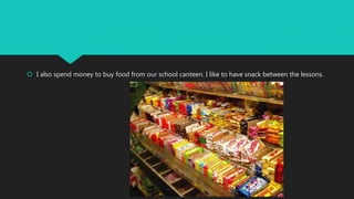  I also spend money to buy food from our school canteen. I like to have snack between the lessons.
 