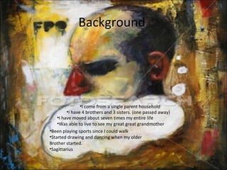 Background
•I have moved about seven times my entire life
•Was able to live to see my great great grandmother
•Been playing sports since I could walk
•Started drawing and dancing when my older
Brother started.
•Sagittarius
•I come from a single parent household
•I have 4 brothers and 3 sisters. (one passed away)
 