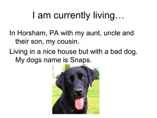 I am currently living…
In Horsham, PA with my aunt, uncle and
their son, my cousin.
Living in a nice house but with a bad dog.
My dogs name is Snaps.
 