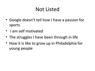 Not Listed
• Google doesn’t tell how I have a passion for
sports
• I am self motivated
• The struggles I have been through in life
• How it is like to grow up in Philadelphia for
young people
 
