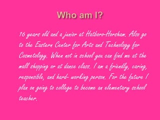 16 years old and a junior at Hatboro-Horsham. Also go
to the Eastern Center for Arts and Technology for
Cosmetology. When not in school you can find me at the
mall shopping or at dance class. I am a friendly, caring,
responsible, and hard- working person. For the future I
plan on going to college to become an elementary school
teacher.
 