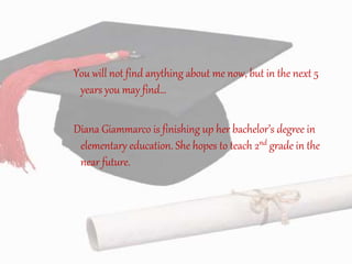 You will not find anything about me now, but in the next 5
years you may find…
Diana Giammarco is finishing up her bachelor’s degree in
elementary education. She hopes to teach 2nd grade in the
near future.
 