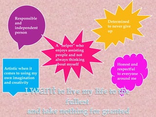 Responsible
and
independent
person
Determined
to never give
up
Honest and
respectful
to everyone
around me
Artistic when it
comes to using my
own imagination
and creativity
A “helper” who
enjoys assisting
people and not
always thinking
about myself
 