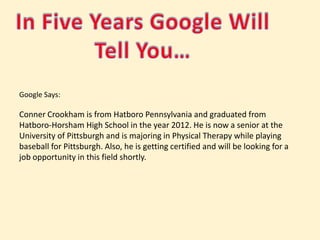 In Five Years Google Will Tell You…Google Says: Conner Crookham is from Hatboro Pennsylvania and graduated from Hatboro-Horsham High School in the year 2012. He is now a senior at the University of Pittsburgh and is majoring in Physical Therapy while playing baseball for Pittsburgh. Also, he is getting certified and will be looking for a job opportunity in this field shortly. 